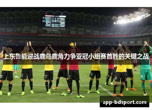 上东鲁能迎战鹿岛鹿角力争亚冠小组赛首胜的关键之战