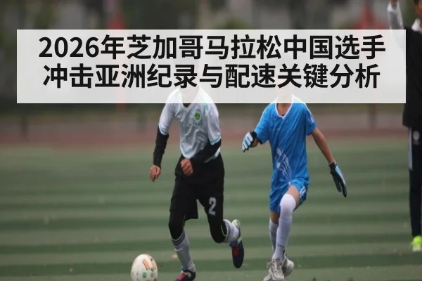 2026年芝加哥马拉松中国选手冲击亚洲纪录与配速关键分析